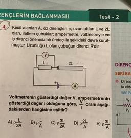 PENÇLERİN BAĞLANMASI)
Test - 2
4.
Kesit alanları A, öz dirençleri p, uzunlukları L ve 2L
olan, iletken çubuklar; ampermetre, voltmetreyle ve
iç direnci önemsiz bir üreteç ile şekildeki devre kurul-
muştur. Uzunluğu L olan çubuğun direnci R'dir.
V
LV
2L 2
DİRENC
SERİ BA
© Direnc
la eld
seri b
R1
Voltmetrenin gösterdiği değer V, ampermetrenin
V
gösterdiği değer i olduğuna göre, oranı aşağı-
i
dakilerden hangisine eşittir?
w
Vi
A) Pää B) pa COPA D) - EP
PE )
A
PTE
)
)
3L
2A
)