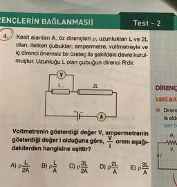 PENÇLERİN BAĞLANMASI)
Test - 2
4.
Kesit alanları A, öz dirençleri p, uzunlukları L ve 2L
olan, iletken çubuklar; ampermetre, voltmetreyle ve
iç direnci önemsiz bir üreteç ile şekildeki devre kurul-
muştur. Uzunluğu L olan çubuğun direnci R'dir.
V
LV
2L 2
DİRENC
SERİ BA
© Direnc
la eld
seri b
R1
Voltmetrenin gösterdiği değer V, ampermetrenin
V
gösterdiği değer i olduğuna göre, oranı aşağı-
i
dakilerden hangisine eşittir?
w
Vi
A) Pää B) pa COPA D) - EP
PE )
A
PTE
)
)
3L
2A
)
