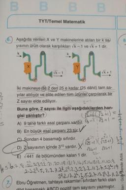 00
B
B
TYT/Temel Matematik
8
6.) Aşağıda verilen X ve Y makinelerine atılan bir k sa
yisinin ürün olarak karşılıkları Vk - 1 ve vk + 1 dir,
k
X
u u
Vk-1
Vk+ 1
2-
iki makineye de 2 den 25 e kadar (25 dâhil) tam sa-
yılar atılıyor ve elde edilen tüm ürünler çarpılarak bir
Z sayısı elde ediliyor.
Buna göre, Z sayısı ile ilgili aşağıdakilerden han-
gisi yanlıştır?
6-1)/ 12+1) =
A) 9 tane farklı asal çarpanı vardır. 3-11 13+1
B) En büyük asal çarpanı 23 tür. ✓
s
TAASIAT
C) Sondan 4 basamağı sıfırdır.
) Z
r24-1 r2ut1
E) 441 ile bölümünden kalan 1 dir.
2-
4. 5.6.a,
D) Zsayısının içinde 310 vardir. X rs - )
( 575+)
(
8,22,23,22.21.20.19.18.17.16.5.14,13.12.2010.9 ,
2.3.2²5, 2, 3.7.23, 222.3.23.2. 11.317.5.24 19
332.17.24.3.5.2.7.13.23.3. 11.2.5
Ebru Öğretmen, tahtaya rakamları sıfırdan farklı olan
lanı Gür Sende Artik
7.
dört hasamaklı ABGD pozitif tam sayısını yazmıştır.