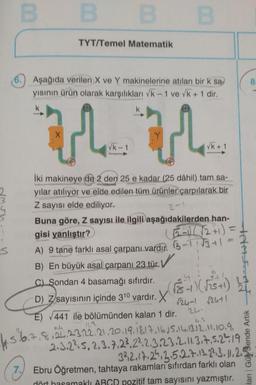 00
B
B
TYT/Temel Matematik
8
6.) Aşağıda verilen X ve Y makinelerine atılan bir k sa
yisinin ürün olarak karşılıkları Vk - 1 ve vk + 1 dir,
k
X
u u
Vk-1
Vk+ 1
2-
iki makineye de 2 den 25 e kadar (25 dâhil) tam sa-
yılar atılıyor ve elde edilen tüm ürünler çarpılarak bir
Z sayısı elde ediliyor.
Buna göre, Z sayısı ile ilgili aşağıdakilerden han-
gisi yanlıştır?
6-1)/ 12+1) =
A) 9 tane farklı asal çarpanı vardır. 3-11 13+1
B) En büyük asal çarpanı 23 tür. ✓
s
TAASIAT
C) Sondan 4 basamağı sıfırdır.
) Z
r24-1 r2ut1
E) 441 ile bölümünden kalan 1 dir.
2-
4. 5.6.a,
D) Zsayısının içinde 310 vardir. X rs - )
( 575+)
(
8,22,23,22.21.20.19.18.17.16.5.14,13.12.2010.9 ,
2.3.2²5, 2, 3.7.23, 222.3.23.2. 11.317.5.24 19
332.17.24.3.5.2.7.13.23.3. 11.2.5
Ebru Öğretmen, tahtaya rakamları sıfırdan farklı olan
lanı Gür Sende Artik
7.
dört hasamaklı ABGD pozitif tam sayısını yazmıştır.
