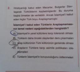 2. Hristiyanlığı kabul eden Macarlar, Bulgarlar Slav-
laşarak Türklüklerini kaybetmişlerdir. Bu duruma
başka örnekler de verilebilir. Ancak İslamiyet'i kabul
eden hiçbir Türk boyu Araplaşmamıştır.
İslamiyet'i kabul eden Türklerin Araplaşmaması-
nin temel nedeni aşağıdakilerden hangisidir?
A) islamiyet'in yerel kültürlere karşı toleranslı olması
B) Türklerin daha önceki olaylardan ders çıkarmalari
C) Atap kültürünün Türk kültürünün gerisinde olması
D) Arapların Türklere karşı asimile politikaları izle-
memeleri
E) Türklerin İslamiyet'in koruyuculuğunu üstlenmeleri