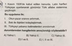 6.
1 Kasım 1928'de kabul edilen kanunla, Latin harfleri
Türkçeye uyarlanarak günümüz Türk alfabe sistemine
geçilmiştir.
Bu uygulama ile;
I. Okur-yazar oranını artırmak,
II. Batı ile ilişkileri kolaylaştırmak,
III. Türkçeyi yabancı kelimelerden arındırmak
durumlarından hangilerinin amaçlandığı söylenebilir?
A) Yalnız I.
B) Yalnız II.
C) Yalnız III.
D) I ve II. E) I, II ve III.