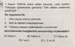 6.
1 Kasım 1928'de kabul edilen kanunla, Latin harfleri
Türkçeye uyarlanarak günümüz Türk alfabe sistemine
geçilmiştir.
Bu uygulama ile;
I. Okur-yazar oranını artırmak,
II. Batı ile ilişkileri kolaylaştırmak,
III. Türkçeyi yabancı kelimelerden arındırmak
durumlarından hangilerinin amaçlandığı söylenebilir?
A) Yalnız I.
B) Yalnız II.
C) Yalnız III.
D) I ve II. E) I, II ve III.
