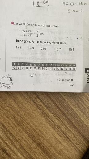 y=133
90 O=182
50- Z
16. A ve B tümler iki açı olmak üzere,
A +22°
B-22°
7
2
dir.
Buna göre, A - B farkı kaç derecedir?
A) 4
B) 5
C) 6
D) 7
E) 8
1 2 3 4 5 6 7 8 9 10 11 12 13 14 15 16
C B D C ECE BC A B C D C BC
13
ng
Tor
"Üçgenler"
du
u
20
