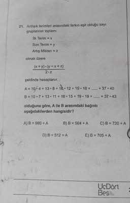 21. Ardışik terimleri arasındaki farkın eşit olduğu sayı
gruplarının toplamı
İlk Terim = x
Son Terim = y
Artış Miktarı = 2
olmak üzere
(x+y)(y-x+z)
2.2
şeklinde hesaplanır.
A= 10.4+ 13.8 + 16.12 + 19. 16+
+ 37.40
B = 10.7 + 13.11 + 16.15 + 19.19 +
+ 37.43
olduğuna göre, Aile B arasındaki bağıntı
aşağıdakilerden hangisidir?
A) B = 660 + A
B) B = 564 + A
C) B = 720 + A
D) B = 512 + A
E) B = 705 + A
(
UcDört
Bes