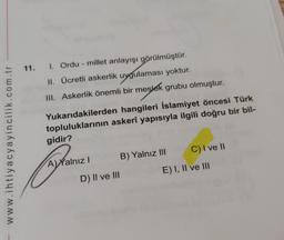 11. 1. Ordu - millet anlayışı görülmüştür.
II. Ücretli askerlik uygulaması yoktur.
III. Askerlik önemli bir meslek grubu olmuştur.
Yukarıdakilerden hangileri İslamiyet öncesi Türk
topluluklarının askerî yapısıyla ilgili doğru bir bil-
gidir?
www.ihtiyacyayincilik.com.tr
A) Yalnız! B) Yalnız III C) I ve II
D) II ve III
E) I, II ve III