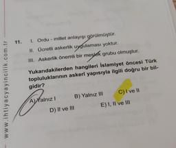 11. 1. Ordu - millet anlayışı görülmüştür.
II. Ücretli askerlik uygulaması yoktur.
III. Askerlik önemli bir meslek grubu olmuştur.
Yukarıdakilerden hangileri İslamiyet öncesi Türk
topluluklarının askerî yapısıyla ilgili doğru bir bil-
gidir?
www.ihtiyacyayincilik.com.tr
A) Yalnız! B) Yalnız III C) I ve II
D) II ve III
E) I, II ve III
