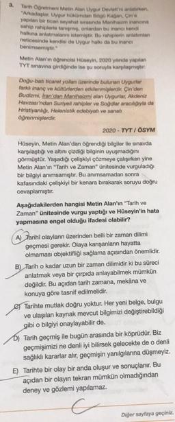 3.
Tarih Öğretmeni Metin Alan Uyour Devletini anlatan
"Arkadaplar, Uygur hökümdan Bago Kagan Cin'e
yapılan bir ticari seyahat surasinda Manhatam inanana
sahip rahiplerte tanigmi, onlardan bu inancı kendi
hallona anlatmalarni istemiyor
. Bu rahiplerin anlatma
neticesinde kendisi de Uygur halkı da bu inanos
benimsemiştir."
Metin Alan'ın ogrencisi Huseyin, 2020 yılında yapılan
TYT sınavına girdiğinde ise şu soruyla karşılamıştır:
Doğu-bat ticaret yollan üzerinde bulunan Uygurlar
farkh inanç ve kültürlerden etkilenmişlerdir. Çin'den
Budizmi, Iran'dan Manihaizmi alan Uygurlar, Akdeniz
Havzası'ndan Suriyeli rahipler ve Soğdlar aracılığıyla da
Hristiyanlığı, Helenistik edebiyatı ve sanatı
öğrenmişlerdir.
2020 - TYT I ÖSYM
Hüseyin, Metin Alan'dan öğrendiği bilgiler ile sınavda
karşılaştığı ve altını çizdiği bilginin uyuşmadığını
görmüştür. Yaşadığı çelişkiyi çözmeye çalışırken yine
Metin Alan'ın "Tarih ve Zaman" ünitesinde vurguladığı
bir bilgiyi anımsamıştır. Bu anımsamadan sonra
kafasındaki çelişkiyi bir kenara bırakarak soruyu doğru
cevaplamıştır.
Aşağıdakilerden hangisi Metin Alan'ın "Tarih ve
Zaman" ünitesinde vurgu yaptığı ve Hüseyin'in hata
yapmasına engel olduğu ifadesi olabilir?
A) Farihî olayların üzerinden belli bir zaman dilimi
geçmesi gerekir. Olaya karışanların hayatta
olmaması objektifliği sağlama açısından önemlidir.
B) Tarih o kadar uzun bir zaman dilimidir ki bu süreci
anlatmak veya bir çırpıda anlayabilmek mümkün
değildir. Bu açıdan tarih zamana, mekâna ve
konuya göre tasnif edilmelidir.
e Tarihte mutlak doğru yoktur. Her yeni belge, bulgu
ve ulaşılan kaynak mevcut bilgimizi değiştirebildiği
gibi o bilgiyi onaylayabilir de.
D) Tarih geçmiş ile bugün arasında bir köprüdür. Biz
geçmişimizi ne denli iyi bilirsek gelecekte de o denli
sağlıklı kararlar alır, geçmişin yanılgılarına düşmeyiz.
E) Tarihte bir olay bir anda oluşur ve sonuçlanır. Bu
açıdan bir olayın tekrarı mümkün olmadığından
deney ve gözlemi yapılamaz.
Diğer sayfaya geçiniz.