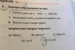 EŞIKLER
uf
İzopropil asiten molekülü ile ilgili,
-
-
1. IUPAC'a göre adı 3-metil - 1 - bütin dir.
II. Amonyaklı CuNO, çözeltisi ile tepkime verir.
III. Bromlu suyun rengini giderir.
yargılarından hangileri doğrudur?
A) Yalnız !
B) Yalnız 11
C) Yalnız III
D) I ve II
E) I, II ve III