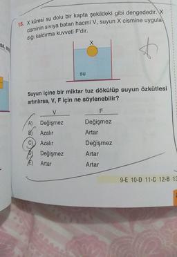 15. X küresi su dolu bir kapta şekildeki gibi dengededir. X
cisminin siviya batan hacmi V, suyun X cismine uygula
diği kaldırma kuvveti F'dir.
X
sa, 2
7
su
Suyun içine bir miktar tuz dökülüp suyun özkütlesi
artırılırsa, V, F için ne söylenebilir?
V
F
Değişmez
A) Değişmez
B) Azalır
Artar
C)
Azalır
Değişmez
Artar
Değişmez
Artar
E)
Artar
9-E 10-D 11-C 12-B 13
