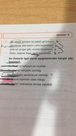 Deneme - 9
6.
ny
Ne sabahı göreyim ne sabah görüneyim;
Gündüzler size kalsın, verin karanlıkları!
Islak bir yorgan gibi, simsıkı bürüneyim;
Örtün, üstüme örtün, serin karanlıkları. b
Bu dizelerle ilgili olarak aşağıdakilerden hangisi söy-
lenemez?
Apodlif ve kafiyeye yer verildiği
capraz kafiyeyle yazıldığı
c) tezat söz sanatına yer verildiği ?
Nazım biçiminin rubai olduğu
"Serin" kelimesiyle tevriye yapıldığı