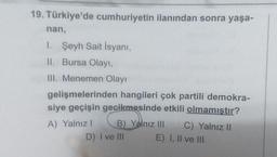 19. Türkiye'de cumhuriyetin ilanından sonra yaşa-
nan,
1. Şeyh Sait Isyanı,
II. Bursa Olay
III. Menemen Olay
gelişmelerinden hangileri çok partili demokra-
siye geçişin gecikmesinde etkili olmamıstır?
A) Yalnız!
B) Yalnız III C) Yalnız 11
D) I ve II
E) I, II ve III
