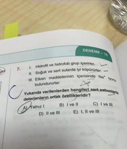 DENEME - 16
DHE
7.1 Hidrofil ve hidrofob grup içerirler.
II. Soğuk ve sert sularda iyi köpürürler.
Ill. Etken maddelerinin içerisinde Nat lyonu
bulundururlar.
C
Yukarıda verilenlerden hangileri sert sabunlarla
C) I ve 111
deterjanların ortak özellikleridir?
A) Yalnız!
i
B) I ve 11
D) Il ve III
E) I, Il ve III