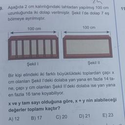 11
9. Aşağıda 2 cm kalınlığındaki tahtadan yapılmış 100 cm
uzunluğunda iki dolap verilmiştir. Şekil l’de dolap 7 eş
bölmeye ayrılmıştır.
100 cm
100 cm
Şekil 1
Şekil 11
Bir kişi elindeki iki farklı büyüklükteki toplardan çapı x
cm olanları Şekil I'deki dolaba yan yana en fazla 14 ta-
ne, çapı y cm olanları Şekil Il'deki dolaba ise yan yana
en fazla 16 tane koyabiliyor.
x ve y tam sayı olduğuna göre, x + y nin alabileceği
değerler toplamı kaçtır?
A) 12 B) 17
C) 20
D) 21 E) 23