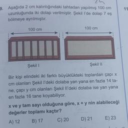 11
9. Aşağıda 2 cm kalınlığındaki tahtadan yapılmış 100 cm
uzunluğunda iki dolap verilmiştir. Şekil l’de dolap 7 eş
bölmeye ayrılmıştır.
100 cm
100 cm
Şekil 1
Şekil 11
Bir kişi elindeki iki farklı büyüklükteki toplardan çapı x
cm olanları Şekil I'deki dolaba yan yana en fazla 14 ta-
ne, çapı y cm olanları Şekil Il'deki dolaba ise yan yana
en fazla 16 tane koyabiliyor.
x ve y tam sayı olduğuna göre, x + y nin alabileceği
değerler toplamı kaçtır?
A) 12 B) 17
C) 20
D) 21 E) 23
