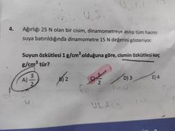 4.
Ağırlığı 25 N olan bir cisim, dinamometreye asılıp tüm hacmi
suya batırıldığında dinamometre 15 N değerini gösteriyor.
Suyun Özkütlesi 1 g/cm3 olduğuna göre, cismin özkütlesi kaç
g/cm3 tür?
3
A)
2
B) 2
as
D) 3
E) 4
2
TO
Ubdsis