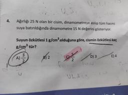 4.
Ağırlığı 25 N olan bir cisim, dinamometreye asılıp tüm hacmi
suya batırıldığında dinamometre 15 N değerini gösteriyor.
Suyun Özkütlesi 1 g/cm3 olduğuna göre, cismin özkütlesi kaç
g/cm3 tür?
3
A)
2
B) 2
as
D) 3
E) 4
2
TO
Ubdsis
