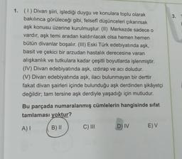 3.
1. (1) Divan şiiri, işlediği duygu ve konulara toplu olarak
bakılınca görüleceği gibi, felsefi düşünceleri çıkarırsak
aşk konusu üzerine kurulmuştur. (II) Merkezde sadece o
vardır, aşk temi aradan kaldırılacak olsa hemen hemen
bütün divanlar boşalır. (III) Eski Türk edebiyatında aşk,
basit ve çekici bir arzudan hastalık derecesine varan
alışkanlık ve tutkulara kadar çeşitli boyutlarda işlenmiştir.
(IV) Divan edebiyatında aşk, izdırap ve acı doludur.
(V) Divan edebiyatında aşk, ilacı bulunmayan bir derttir
fakat divan şairleri içinde bulunduğu aşk derdinden şikâyetçi
değildir; tam tersine aşk derdiyle yaşadığı için mutludur.
Bu parçada numaralanmış cümlelerin hangisinde sifat
tamlaması yoktur?
A)
B) 11
C) III
D) IV
E) V