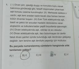 3.
1. (1) Divan şiiri, işlediği duygu ve konulara toplu olarak
bakılınca görüleceği gibi, felsefi düşünceleri çıkarırsak
aşk konusu üzerine kurulmuştur. (II) Merkezde sadece o
vardır, aşk temi aradan kaldırılacak olsa hemen hemen
bütün divanlar boşalır. (III) Eski Türk edebiyatında aşk,
basit ve çekici bir arzudan hastalık derecesine varan
alışkanlık ve tutkulara kadar çeşitli boyutlarda işlenmiştir.
(IV) Divan edebiyatında aşk, izdırap ve acı doludur.
(V) Divan edebiyatında aşk, ilacı bulunmayan bir derttir
fakat divan şairleri içinde bulunduğu aşk derdinden şikâyetçi
değildir; tam tersine aşk derdiyle yaşadığı için mutludur.
Bu parçada numaralanmış cümlelerin hangisinde sifat
tamlaması yoktur?
A)
B) 11
C) III
D) IV
E) V
