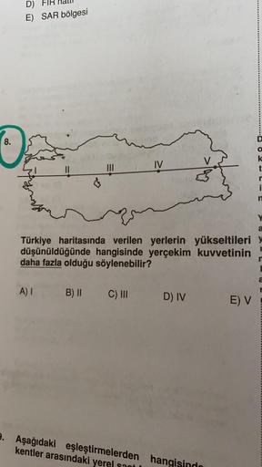 D)
E) SAR bölgesi
8.
IV
V
k
t
II
i
Y
a
Türkiye haritasında verilen yerlerin yükseltileri
düşünüldüğünde hangisinde yerçekim kuvvetinin
daha fazla olduğu söylenebilir?
a
A)
B) II
C) III
D) IV
E) V
9. Aşağıdaki eşleştirmelerden hangisindo
kentler arasındaki