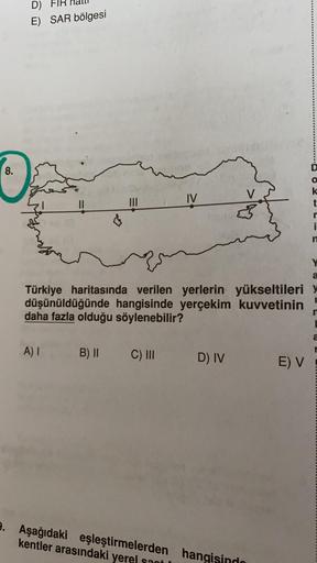 D)
E) SAR bölgesi
8.
IV
V
k
t
II
i
Y
a
Türkiye haritasında verilen yerlerin yükseltileri
düşünüldüğünde hangisinde yerçekim kuvvetinin
daha fazla olduğu söylenebilir?
a
A)
B) II
C) III
D) IV
E) V
9. Aşağıdaki eşleştirmelerden hangisindo
kentler arasındaki 