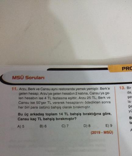 PRC
MSŰ Soruları
13. Bir
da.
şes
la
ge
11. Arzu, Berk ve Cansu aynı restoranda yemek yemiştir. Berk'e
gelen hesap; Arzu'ya gelen hesabın 2 katina, Cansu'ya ge-
len hesabın ise 4 TL fazlasına eşittir. Arzu 25 TL, Berk ve
Cansu ise 50'şer TL vererek hesaplar