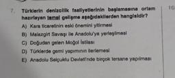 10
7. Türklerin denizcilik faaliyetlerinin başlamasına ortam
hazırlayan temel gelişme aşağıdakilerden hangisidir?
A) Kara ticaretinin eski önemini yitirmesi
B) Malazgirt Savaşı ile Anadolu'ya yerleşilmesi
C) Doğudan gelen Moğol istilası
D) Türklerde gemi yapımının ilerlemesi
E) Anadolu Selçuklu Devleti'nde birçok tersane yapılması