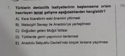 10
7. Türklerin denizcilik faaliyetlerinin başlamasına ortam
hazırlayan temel gelişme aşağıdakilerden hangisidir?
A) Kara ticaretinin eski önemini yitirmesi
B) Malazgirt Savaşı ile Anadolu'ya yerleşilmesi
C) Doğudan gelen Moğol istilası
D) Türklerde gemi yapımının ilerlemesi
E) Anadolu Selçuklu Devleti'nde birçok tersane yapılması
