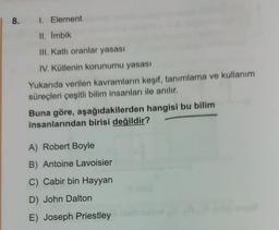 1 8. 1. Element
Il. Imbik
III. Katli oranlar yasası
IV. Kütlenin korunumu yasası
Yukarıda verilen kavramların keşif, tanımlama ve kullanım
süreçleri çeşitli bilim insanları ile anılır.
Buna göre, aşağıdakilerden hangisi bu bilim
insanlarından birisi değildir?
A) Robert Boyle
B) Antoine Lavoisier
C) Cabir bin Hayyan
D) John Dalton
E) Joseph Priestley
