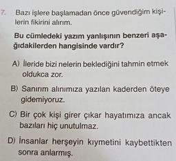 7.
Bazı işlere başlamadan önce güvendiğim kişi-
lerin fikirini alırım.
Bu cümledeki yazım yanlışının benzeri aşa-
ğıdakilerden hangisinde vardır?
A) İleride bizi nelerin beklediğini tahmin etmek
oldukca zor.
B) Sanırım alınımıza yazılan kaderden öteye
gidemiyoruz.
C) Bir çok kişi girer çıkar hayatımıza ancak
bazıları hiç unutulmaz.
D) İnsanlar herşeyin kiymetini kaybettikten
sonra anlarmış.