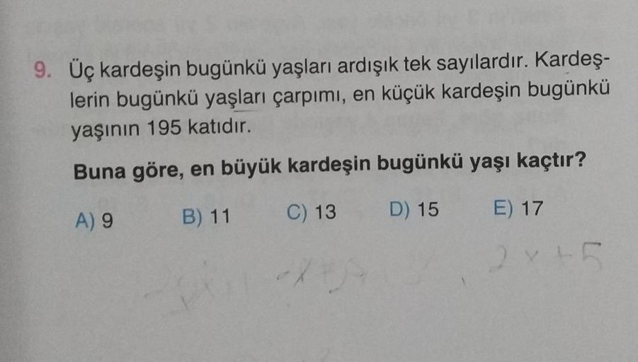 9. Üç kardeşin bugünkü yaşları ardışık tek sayılardır. Kardeş-
lerin bugünkü yaşları çarpımı, en küçük kardeşin bugünkü
yaşının 195 katıdır.
Buna göre, en büyük kardeşin bugünkü yaşı kaçtır?
B) 11
A) 9
D) 15 E) 17
C) 13
X
28th
