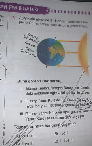 REN FEN BILIMLERI
a-
ile
7. Aşağıdaki görselde 21 Haziran tarihinde Dün-
ya'nın Güneş karşısındaki durumu gösterilmiştir.
e-
ili
Yengeç
Dönencesi
Ekvator
Oğlak
Dönencesi
-
7
e
Buna göre 21 Haziran'da,
1. Güneş ışınları, Yengeç Dönençesi üzerin-
deki noktal