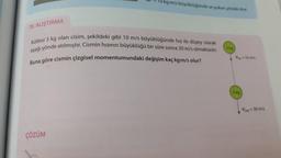 10kgm/s büyüklüğünde ve yukan yönde olur.
70. ALIŞTIRMA
Kütlesi 3 kg olan cisim, şekildeki gibi 10 m/s büyüklüğünde hız ile düşey olarak
aşağı yönde atılmıştır. Cismin hızının büyüklüğü bir süre sonra 30 m/s olmaktadır.
Buna göre cismin çizgisel momentumundaki değişim kaç kg-m/s olur?
3 kg
- 10 m/s
3 kg
Vson = 30 m/s
ÇÖZÜM