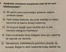 1. Aşağıdaki cümlelerin hangisinde sıfat-fil bir ismi
nitelememiştir?
A) Bir şehrin paha biçilmezliğini gösteren yegâne
anıtlardır kaleler.
B) Fatih Sultan Mehmet, dış surlar eklettiği bu kaleyi,
savunma ve taarruz amaçlı kullanmış.
C) Yol boyuna tezgâh açan köylüler dut ve erik
mevsimi olduğunu hatırlatıyor.
D) Kale kurulmadan önce bölgede Zeus için yapılmış
bir tapınak yer alıyordu.
E) Tekneleriyle, bisikletleriyle gezintiye çıkanlar da
burada: Boğaz'ın serin sularında kulaç atanlar da