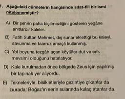 1. Aşağıdaki cümlelerin hangisinde sıfat-fil bir ismi
nitelememiştir?
A) Bir şehrin paha biçilmezliğini gösteren yegâne
anıtlardır kaleler.
B) Fatih Sultan Mehmet, dış surlar eklettiği bu kaleyi,
savunma ve taarruz amaçlı kullanmış.
C) Yol boyuna tezgâh açan köylüler dut ve erik
mevsimi olduğunu hatırlatıyor.
D) Kale kurulmadan önce bölgede Zeus için yapılmış
bir tapınak yer alıyordu.
E) Tekneleriyle, bisikletleriyle gezintiye çıkanlar da
burada: Boğaz'ın serin sularında kulaç atanlar da
