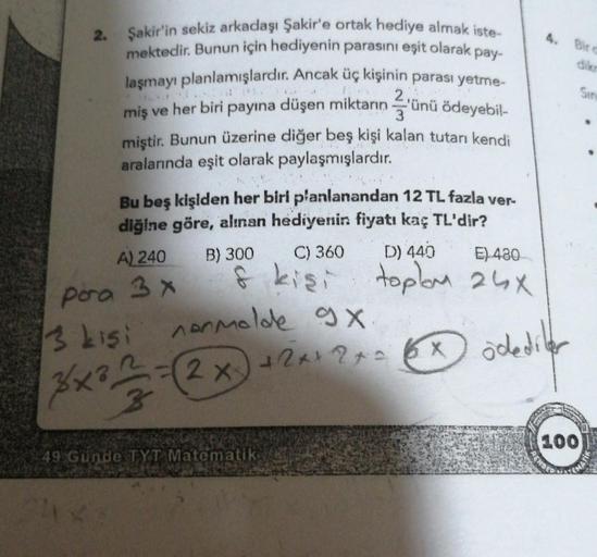 4. Bire
dikr
Sin
2
'
3
2. Şakir'in sekiz arkadaşı Şakir'e ortak hediye almak iste
mektedir
. Bunun için hediyenin parasını eşit olarak pay-
laşmayı planlamışlardır. Ancak üç kişinin parası yetme-
miş ve her biri payına düşen miktarın ünü ödeyebil-
2
miştir