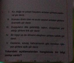 1. Kır, doğa ve çoban hayatını anlatan şiirlere pasto-
ral şiir denir.
1. Konusu dram olan ve acıklı şeyleri anlatan şiirlere
dramatik şiir denir.
HII. Duyguların dile getirildiği, aşkın, duygunun yer
aldığı şiirlere lirik şiir denir.
IV. Bir kişiyi ya da dönemi eleştiren şiirlere satirik şiir
denir.
V. Destansı, savaş, kahramanlik gibi temaları işle-
yen şiirlere epik şiir denir.
Yukarıdaki açıklamalardan hangisinde bir bilgi
yanlışı vardır?