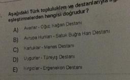 1. Aşağıdaki Türk topluluklar ve destanla
eşleştirmelerden hangisi doğrudur?
A) Avariar- Oğuz kağan Destanı
B)
Avrupa Hunları - Satuk Buğra Han Destani
C)
karluklar - Manas Destanı
D) Uygurlar - Türeyiş Destanı
E)
kirclar - Ergenekon Destanı
