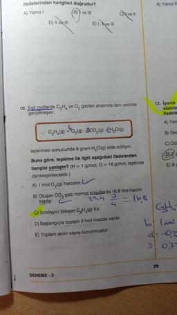 ifadelerinden hangileri doğrudur?
B) ve III
A) Yalnız II
A) Yalnız!
©
Cve
D) II va III
E) I, I ve III
4
10. Eşit mollerde C2H, ve o, gazları arasında tam verimle
gerçekleşen;
12. İyonik
alabile
ifadele
So
A) Yan
C.H. (g) +40,(9) 300,(9) 24,019)
B) Gec
C) Od
(D) 2.
=
E) BC
tepkimesi sonucunda 9 gram H2O(g) elde ediliyor.
Buna göre, tepkime ile ilgili aşağıdaki ifadelerden
hangisi yanlıştır? (H = 1 g/mol, O = 16 g/mol, tepkime
denkleştirilecektir.)
A) 1 mol O2(g) harcanır.
B) Oluşan Co, gazı normal koşullarda 16,8 litre hacim
kaplar.
22,4.
3
2
= 168
Ghu
G) Sınırlayıcı bileşen C2H4(9) tür.
D) Başlangıçta toplam 2 mol madde vardır.
E) Toplam atom sayısı korunmuştur.
b) Imel
di-02
stot
29
DENEME-3
