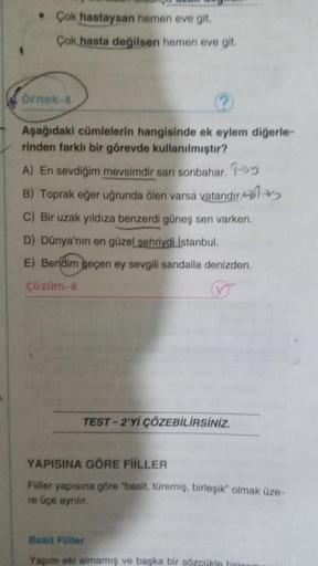 • Çok hastaysan hemen eve git.
Çok hasta değilsen hemen eve git
Örnek-
Aşağıdaki cümlelerin hangisinde ek eylem digerle-
rinden farklı bir görevde kullanılmıştır?
A) En sevdiğim mevsimdir san sonbahar, y
B) Toprak eğer uğrunda olen varsa vatandır,
C) Bir u