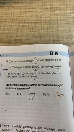 BBB
KÇE TESTİ
31. Çağın yorumuna, bakışma göre yeni anlamlar alır ya-
II
zar. Ya da yeni anlamlar belirler. Yaşayıp da göremedi-
VUL
IV
ğimiz, varlığını duyamadığımız yeniliklerdir bunlar. Haz-
ları, acıları yazarlardan öğreniriz.
V
Bu parçadaki numaralanmış sözcüklerden hangisi
yapım eki almamıştır?
A) I.
B) II.
.
D) IV.
E) V.
TESSA
2. Yarınki ödevinizi yapmayı erteler, bilgisayar oyunu
oynarsınız. Toplantı için sunum ho