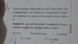 2. Sıcak ve kurak bölgelerde en etkili dış kuvvet olan
rüzgârlar bazı yer şekillerinin oluşumunda doğru-
dan, bazılarının oluşumunda dolaylı etkiye sahip-
tir.
Aşağıdaki yer şekillerinden hangisinin oluşu-
munda rüzgârların dolaylı etkisi vardır?
karekök
A) Falez
B) Mantar kaya
C) Barkan
D) Kumul
E) Yardang
