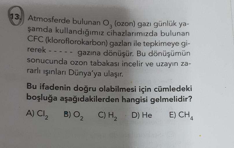 13. Atmosferde bulunan Oz (ozon) gazı günlük ya-
şamda kullandığımız cihazlarımızda bulunan
CFC (kloroflorokarbon) gazları ile tepkimeye gi-
rerek -
gazına dönüşür. Bu dönüşümün
sonucunda ozon tabakası incelir ve uzayın za-
rarlı işinlar Dünya'ya ulaşır.
B