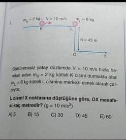 V = 10 m/s
m = 2 kg
m
m = 6 kg
=
1.
k
K
L.
h = 45 m
O
X
Sürtünmesiz yatay düzlemde V = 10 m/s hızla ha-
reket eden mk = 2 kg kütleli k cismi durmakta olan
m2 = 6 kg kütleli L cismine merkezi esnek olarak çar-
=
piyor.
L cismi X noktasına düştüğüne göre, OX mesafe-
si kaç metredir? (g = 10 m/s2)
A) 5
B) 15 C) 30 D) 45
E) 60