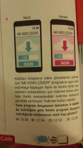 8.
Yasin
Kerem
12.36
12.40
ARI VİDEO ÇÖZÜM
ARI VİDEO ÇÖZÜM
%30
%50
İNDİR
İNDİR
Aldıkları kitapların video çözümlerini izlemek
için “ARI VİDEO ÇÖZÜM” programını aynı anda
indirmeye başlayan Yasin ile Kerem farklı ope
ratörleri kullandıkları için indirme hız