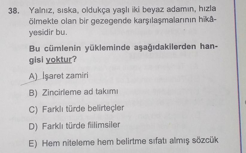 38. Yalnız, siska, oldukça yaşlı iki beyaz adamın, hızla
ölmekte olan bir gezegende karşılaşmalarının hikâ-
yesidir bu.
Bu cümlenin yükleminde aşağıdakilerden han-
gisi yoktur?
A) İşaret zamiri
B) Zincirleme ad takımı
C) Farklı türde belirteçler
D) Farklı