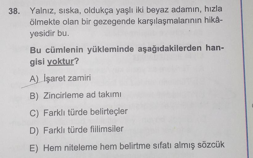 38. Yalnız, siska, oldukça yaşlı iki beyaz adamın, hızla
ölmekte olan bir gezegende karşılaşmalarının hikâ-
yesidir bu.
Bu cümlenin yükleminde aşağıdakilerden han-
gisi yoktur?
A) İşaret zamiri
B) Zincirleme ad takımı
C) Farklı türde belirteçler
D) Farklı 