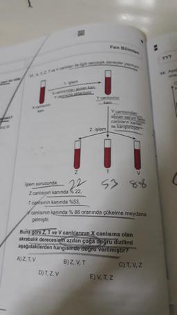 Fen Bilimler
TYT
Te Va serolok deneyler yapo
18. A
arta
1. islam
x canindana na ka
YORLAR
Y canlisinin
kani
Y canlısından
alinan seruman
canlılann
kanlar
ile karştiriyor
2. işlem
z
T
V
Işlem sonucunda;
Z canlisipin kanında % 22,
T canlısının kanında %53,
72
53
V canlısının kanında % 88 oranında çökelme meydana
gelmiştir
.
Buna gore Z. T ve V canlılarının X canlısına olan
akrabalık derecesinin azdan çoğa doğru dizilimi
aşağıdakilerden hangisinde doğru verilmiştir?
A)Z, TV
B) Z, V, T
C)T, V, Z
D) T, Z, V
E) V, T, Z
