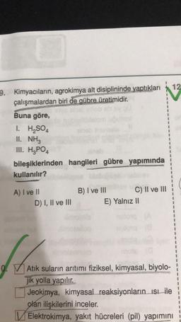 12
9. Kimyacıların, agrokimya alt disiplininde yaptıkları
çalışmalardan biri de gübre üretimidir.
Buna göre,
1. H2SO4
II. NH3
III. H2PO4
bileşiklerinden hangileri gübre yapımında
kullanılır?
A) I ve II
D) I, II ve III
B) I ve III C) II ve III
E) Yalnız 11
0.
Atık suların arıtımı fiziksel, kimyasal, biyolo-
jik yolla yapılır.
Jeokimya, kimyasal reaksiyonların isbile
olan ilişkilerini inceler.
Elektrokimya, yakıt hücreleri (pil) yapımını