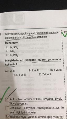 12
9. Kimyacıların, agrokimya alt disiplininde yaptıkları
çalışmalardan biri de gübre üretimidir.
Buna göre,
1. H2SO4
II. NH3
III. H2PO4
bileşiklerinden hangileri gübre yapımında
kullanılır?
A) I ve II
D) I, II ve III
B) I ve III C) II ve III
E) Yalnız 11
0.
Atık suların arıtımı fiziksel, kimyasal, biyolo-
jik yolla yapılır.
Jeokimya, kimyasal reaksiyonların isbile
olan ilişkilerini inceler.
Elektrokimya, yakıt hücreleri (pil) yapımını
